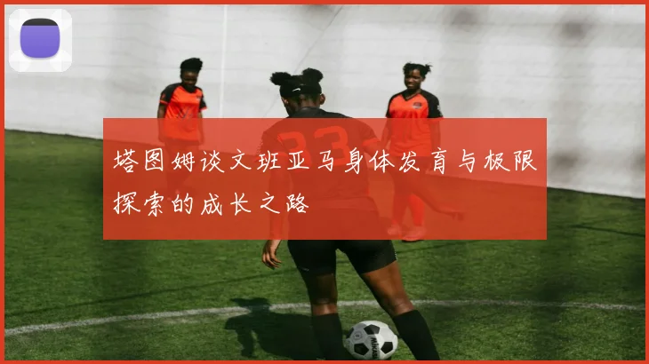 塔图姆谈文班亚马身体发育与极限探索的成长之路