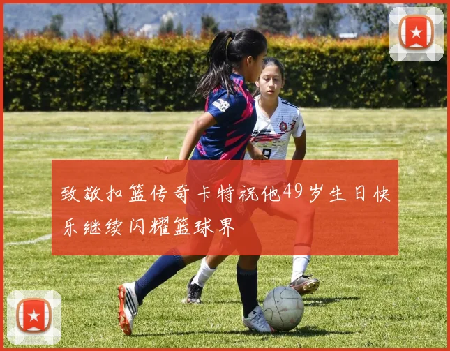 致敬扣篮传奇卡特祝他49岁生日快乐继续闪耀篮球界