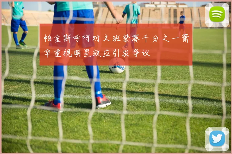 帕金斯呼吁对文班禁赛千分之一萧华重视明星效应引发争议