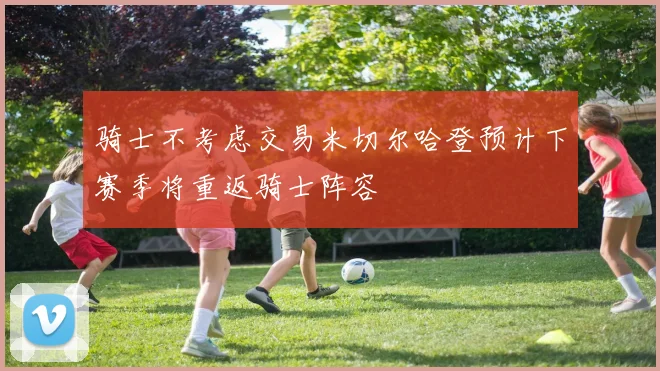 骑士不考虑交易米切尔哈登预计下赛季将重返骑士阵容