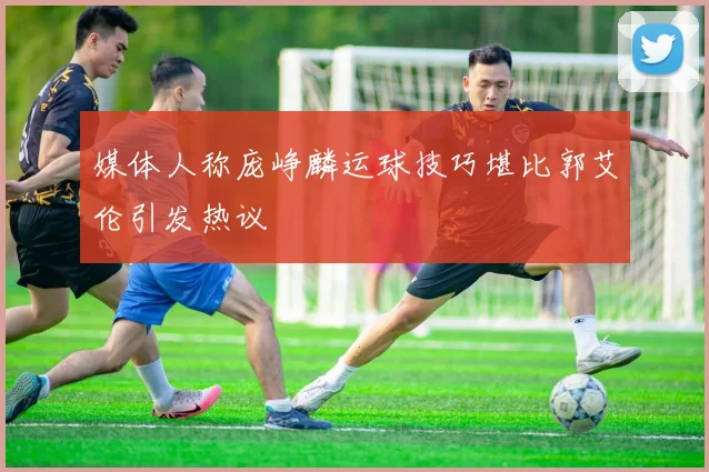 媒体人称庞峥麟运球技巧堪比郭艾伦引发热议