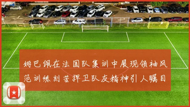 姆巴佩在法国队集训中展现领袖风范训练刻苦捍卫队友精神引人瞩目