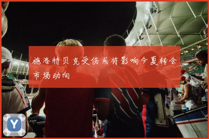 施洛特贝克受伤或将影响今夏转会市场动向
