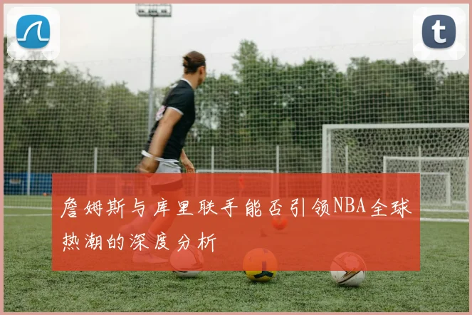 詹姆斯与库里联手能否引领NBA全球热潮的深度分析