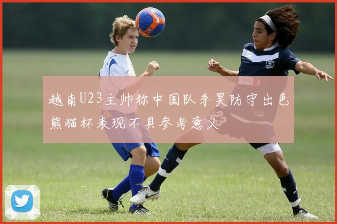 越南U23主帅称中国队李昊防守出色熊猫杯表现不具参考意义