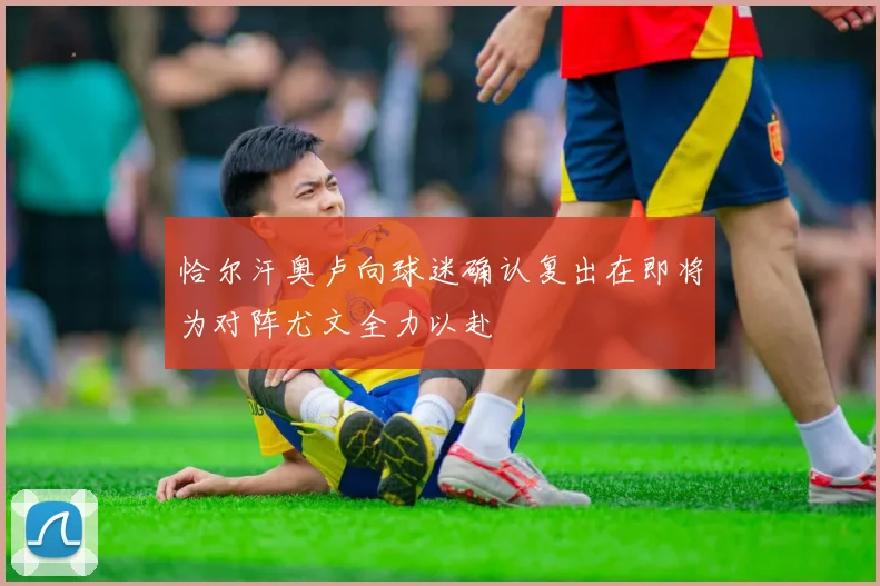 恰尔汗奥卢向球迷确认复出在即将为对阵尤文全力以赴