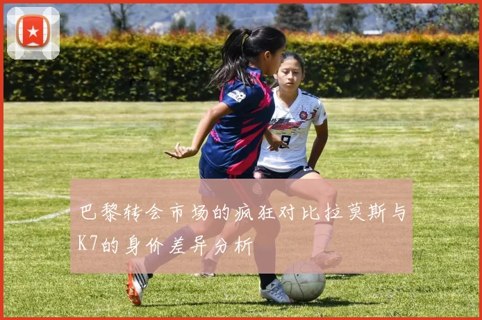 巴黎转会市场的疯狂对比拉莫斯与K7的身价差异分析