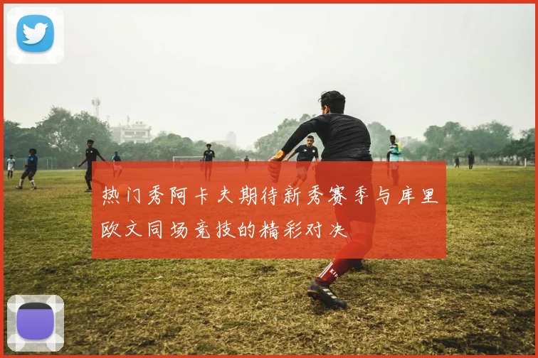 热门秀阿卡夫期待新秀赛季与库里欧文同场竞技的精彩对决
