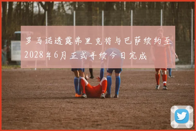 罗马诺透露弗里克将与巴萨续约至2028年6月正式手续今日完成