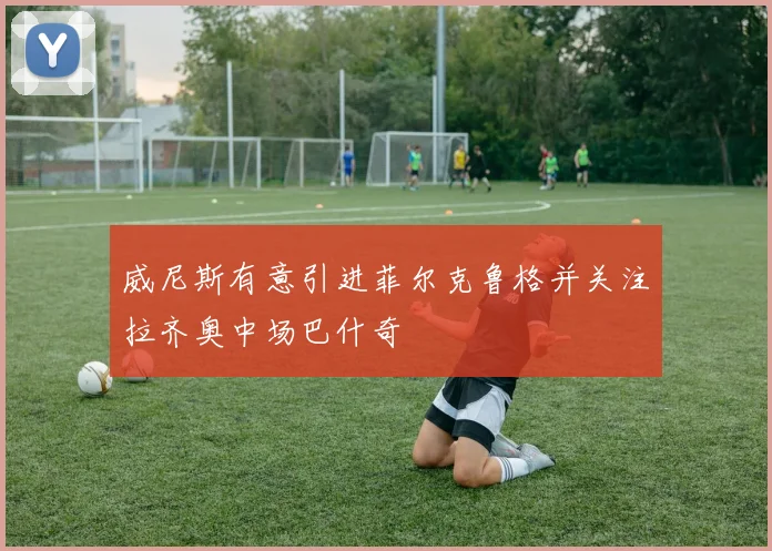 威尼斯有意引进菲尔克鲁格并关注拉齐奥中场巴什奇