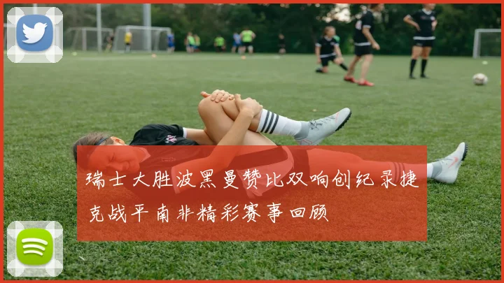 瑞士大胜波黑曼赞比双响创纪录捷克战平南非精彩赛事回顾