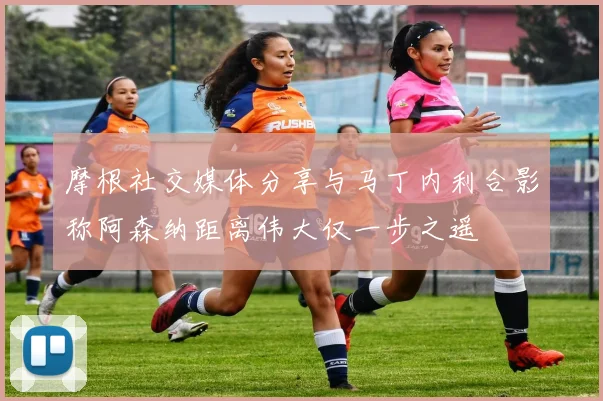 摩根社交媒体分享与马丁内利合影称阿森纳距离伟大仅一步之遥