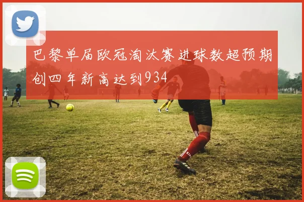 巴黎单届欧冠淘汰赛进球数超预期创四年新高达到934
