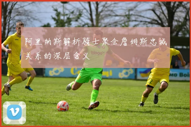 阿里纳斯解析骑士聚会詹姆斯忠诚关系的深层含义