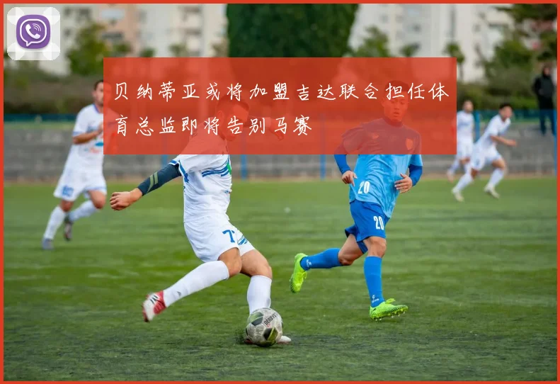 贝纳蒂亚或将加盟吉达联合担任体育总监即将告别马赛