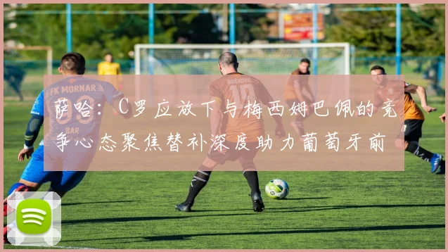 萨哈：C罗应放下与梅西姆巴佩的竞争心态聚焦替补深度助力葡萄牙前行