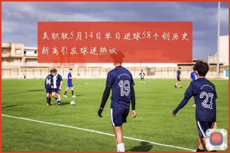 美职联5月14日单日进球58个创历史新高引发球迷热议