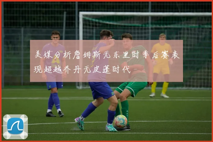 美媒分析詹姆斯无东里时季后赛表现超越乔丹无皮蓬时代