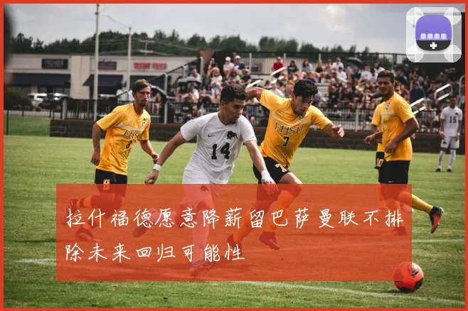拉什福德愿意降薪留巴萨曼联不排除未来回归可能性