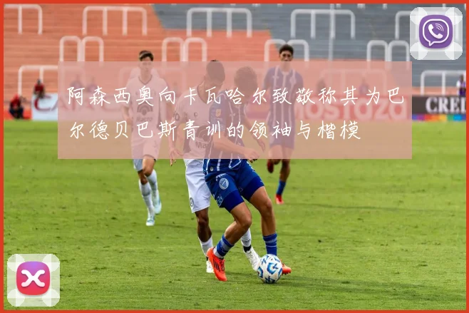 阿森西奥向卡瓦哈尔致敬称其为巴尔德贝巴斯青训的领袖与楷模