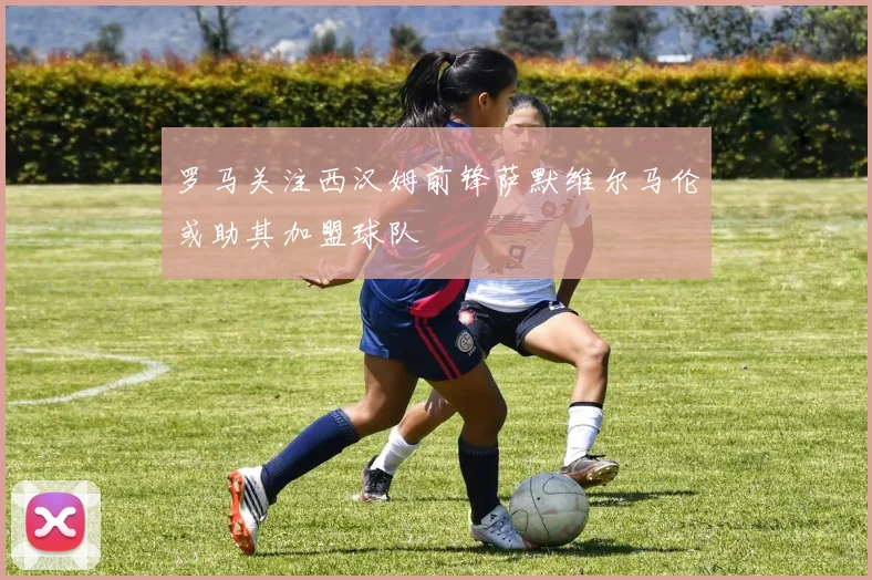 罗马关注西汉姆前锋萨默维尔马伦或助其加盟球队