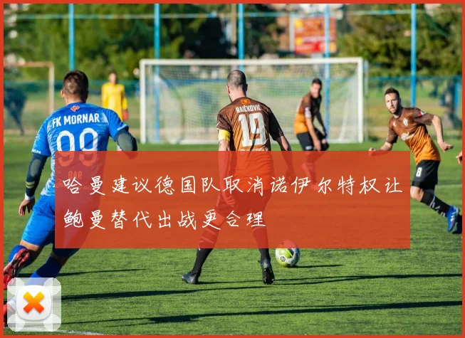 哈曼建议德国队取消诺伊尔特权让鲍曼替代出战更合理