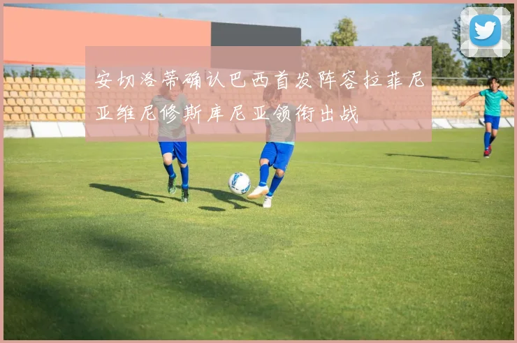 安切洛蒂确认巴西首发阵容拉菲尼亚维尼修斯库尼亚领衔出战