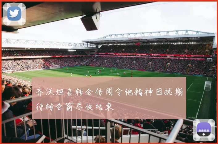 齐沃坦言转会传闻令他精神困扰期待转会窗尽快结束