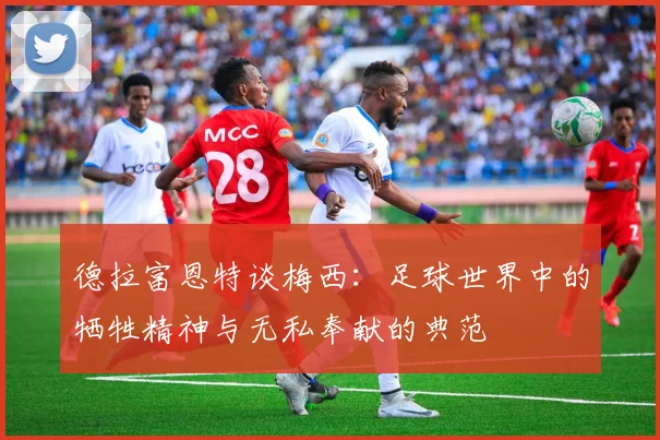 德拉富恩特谈梅西：足球世界中的牺牲精神与无私奉献的典范