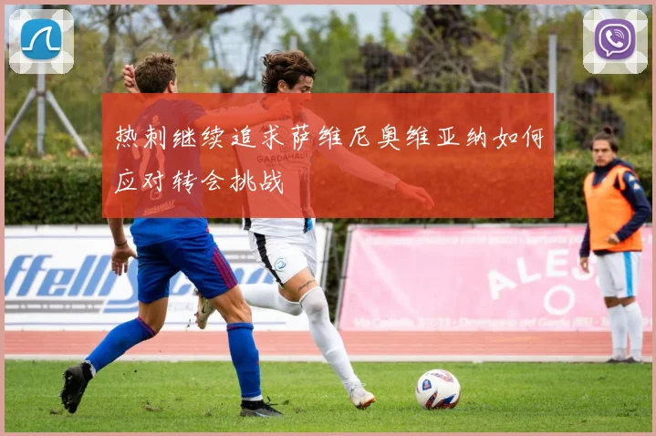 热刺继续追求萨维尼奥维亚纳如何应对转会挑战